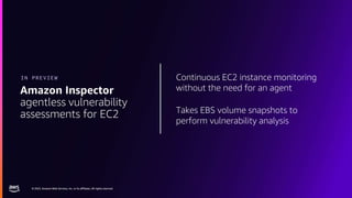 © 2023, Amazon Web Services, Inc. or its affiliates. All rights reserved.
© 2023, Amazon Web Services, Inc. or its affiliates. All rights reserved.
Continuous EC2 instance monitoring
without the need for an agent
Takes EBS volume snapshots to
perform vulnerability analysis
Amazon Inspector
agentless vulnerability
assessments for EC2
IN PREVIEW
 