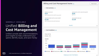 © 2023, Amazon Web Services, Inc. or its affiliates. All rights reserved.
© 2023, Amazon Web Services, Inc. or its affiliates. All rights reserved.
Unified Billing and
Cost Management
GENERALLY AVAILABLE
Unified console with recommendations
and insights to help understand your
spend, identify issues, and save money
 