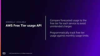 © 2023, Amazon Web Services, Inc. or its affiliates. All rights reserved.
© 2023, Amazon Web Services, Inc. or its affiliates. All rights reserved.
Compare forecasted usage to the
free tier for each service to avoid
unintended charges
Programmatically track free tier
usage against monthly usage limits
AWS Free Tier usage API
GENERALLY AVAILABLE
 