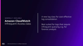© 2023, Amazon Web Services, Inc. or its affiliates. All rights reserved.
© 2023, Amazon Web Services, Inc. or its affiliates. All rights reserved.
A new log class for cost-effective
log consolidation
Best suited for logs that require
infrequent querying, e.g. for
forensic analysis
Amazon CloudWatch
Infrequent Access class
GENERALLY AVAILABLE
 