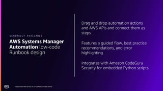 © 2023, Amazon Web Services, Inc. or its affiliates. All rights reserved.
© 2023, Amazon Web Services, Inc. or its affiliates. All rights reserved.
Drag and drop automation actions
and AWS APIs and connect them as
steps
Features a guided flow, best practice
recommendations, and error
highlighting
Integrates with Amazon CodeGuru
Security for embedded Python scripts
AWS Systems Manager
Automation low-code
Runbook design
GENERALLY AVAILABLE
 