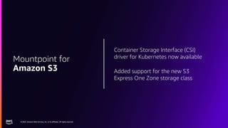 © 2023, Amazon Web Services, Inc. or its affiliates. All rights reserved.
© 2023, Amazon Web Services, Inc. or its affiliates. All rights reserved.
Container Storage Interface (CSI)
driver for Kubernetes now available
Added support for the new S3
Express One Zone storage class
Mountpoint for
Amazon S3
 