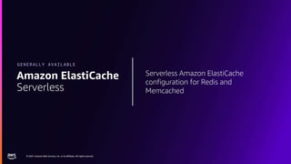 © 2023, Amazon Web Services, Inc. or its affiliates. All rights reserved.
© 2023, Amazon Web Services, Inc. or its affiliates. All rights reserved.
Serverless Amazon ElastiCache
configuration for Redis and
Memcached
Amazon ElastiCache
Serverless
GENERALLY AVAILABLE
 