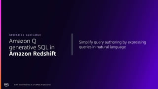 © 2023, Amazon Web Services, Inc. or its affiliates. All rights reserved.
© 2023, Amazon Web Services, Inc. or its affiliates. All rights reserved.
Simplify query authoring by expressing
queries in natural language
Amazon Q
generative SQL in
Amazon Redshift
GENERALLY AVAILABLE
 