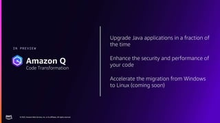 © 2023, Amazon Web Services, Inc. or its affiliates. All rights reserved.
© 2023, Amazon Web Services, Inc. or its affiliates. All rights reserved.
Upgrade Java applications in a fraction of
the time
Enhance the security and performance of
your code
Accelerate the migration from Windows
to Linux (coming soon)
IN PREVIEW
Amazon Q
Code Transformation
 