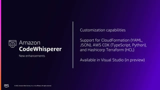 © 2023, Amazon Web Services, Inc. or its affiliates. All rights reserved.
© 2023, Amazon Web Services, Inc. or its affiliates. All rights reserved.
Customization capabilities
Support for CloudFormation (YAML,
JSON), AWS CDK (TypeScript, Python),
and Hashicorp Terraform (HCL)
Available in Visual Studio (in preview)
Amazon
CodeWhisperer
New enhancements
 