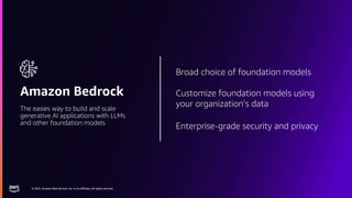 © 2023, Amazon Web Services, Inc. or its affiliates. All rights reserved.
© 2023, Amazon Web Services, Inc. or its affiliates. All rights reserved.
Amazon Bedrock
The easies way to build and scale
generative AI applications with LLMs
and other foundation models
Broad choice of foundation models
Customize foundation models using
your organization’s data
Enterprise-grade security and privacy
 