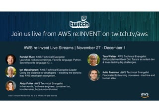 © 2017, Amazon Web Services, Inc. or its Affiliates. All rights reserved.
AWS re:Invent Live Streams | November 27 - December 1
Randall Hunt AWS Technical Evangelist
Launches rockets sometimes. Favorite language: Python.
Secret favorite language: C++.
Ian Massingham AWS Technical Evangelist Leader
Going the distance for developers -- traveling the world to
lead AWS developer evangelism.
Abby Fuller AWS Technical Evangelist
In her words, "software engineer, container fan,
troublemaker, hot sauce enthusiast.
Tara Walker AWS Technical Evangelist
Self-proclaimed Geek Girl. Tara is an ardent dev
& loves tackling big challenges.
Julio Faerman AWS Technical Evangelist
Fascinated by learning processes - machine and
human alike.
 