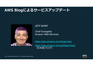 © 2017, Amazon Web Services, Inc. or its Affiliates. All rights reserved.
AWS Blogによるサービスアップデート
JEFF BARR
Chief Evangelist
Amazon Web Services
https://aws.amazon.com/blogs/aws/
https://aws.amazon.com/jp/blogs/news/
（日本語ブログ）
 