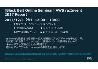 © 2017, Amazon Web Services, Inc. or its Affiliates. All rights reserved.
[Black Belt Online Seminar] AWS re:Invent
2017 Report
2017/12/1（⾦） 12:00 – 13:00
• 【カテゴリ】ソリューションカット
• 【IT知識レベル】 ★☆☆☆☆ 初心者
• 【AWS知識レベル】 ★★☆☆☆ 初〜中級者
re:Inventで発表される新サービス/新機能のアップデートを中心に、現
地で⾏われる数々のセッション、各種イベントの情報をまとめて
キャッチアップ頂くための1時間です。
様々なアップデート、re:Inventの熱気をお届けします。
https://connect.awswebcasts.com/blackbelt-aws-reinvent-2017-report-20171201/event/event_info.html
 