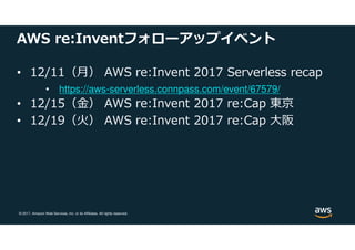 © 2017, Amazon Web Services, Inc. or its Affiliates. All rights reserved.
AWS re:Inventフォローアップイベント
• 12/11（月） AWS re:Invent 2017 Serverless recap
• https://aws-serverless.connpass.com/event/67579/
• 12/15（⾦） AWS re:Invent 2017 re:Cap 東京
• 12/19（火） AWS re:Invent 2017 re:Cap 大阪
 
