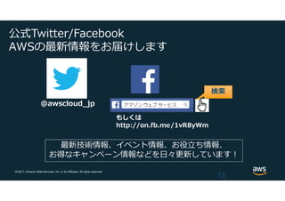 © 2017, Amazon Web Services, Inc. or its Affiliates. All rights reserved.
公式Twitter/Facebook
AWSの最新情報をお届けします
15
@awscloud_jp
検索
最新技術情報、イベント情報、お役⽴ち情報、
お得なキャンペーン情報などを⽇々更新しています！
もしくは
http://on.fb.me/1vR8yWm
 