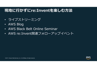 © 2017, Amazon Web Services, Inc. or its Affiliates. All rights reserved.
現地に⾏かずにre:Inventを楽しむ方法
• ライブストリーミング
• AWS Blog
• AWS Black Belt Online Seminar
• AWS re:Invent関連フォローアップイベント
 