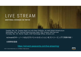 © 2017, Amazon Web Services, Inc. or its Affiliates. All rights reserved.
https://reinvent.awsevents.com/live-streaming/
Tuesday, Nov. 28: Tuesday Night Live with Peter DeSantis, VP, AWS Global Infrastructure
Wednesday, Nov. 29: Keynote featuring Andy Jassy, CEO, Amazon Web Services
Thursday, Nov. 30: Werner Vogels, Chief Technology Officer, Amazon.com
re:Inventのキーノートおよびスペシャルセッションをストリーミングで同時中継！
※要事前登録
 