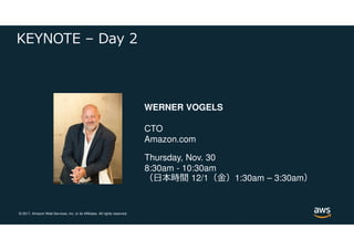 © 2017, Amazon Web Services, Inc. or its Affiliates. All rights reserved.
KEYNOTE – Day 2
WERNER VOGELS
CTO
Amazon.com
Thursday, Nov. 30
8:30am - 10:30am
（日本時間 12/1（⾦）1:30am – 3:30am）
 