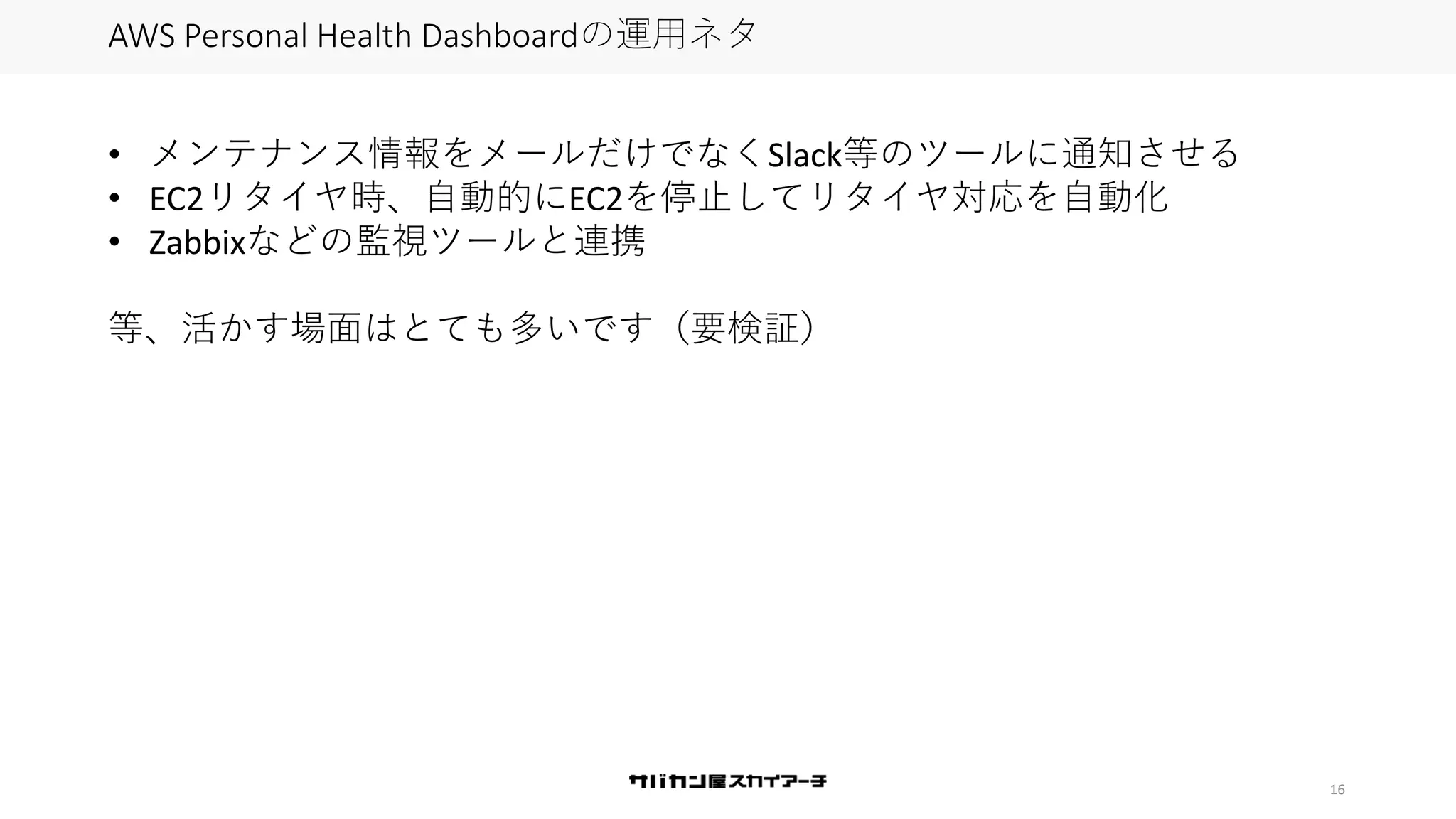 16
AWS Personal Health Dashboardの運用ネタ
• メンテナンス情報をメールだけでなくSlack等のツールに通知させる
• EC2リタイヤ時、自動的にEC2を停止してリタイヤ対応を自動化
• Zabbixなどの監視ツールと連携
等、活かす場面はとても多いです（要検証）
 