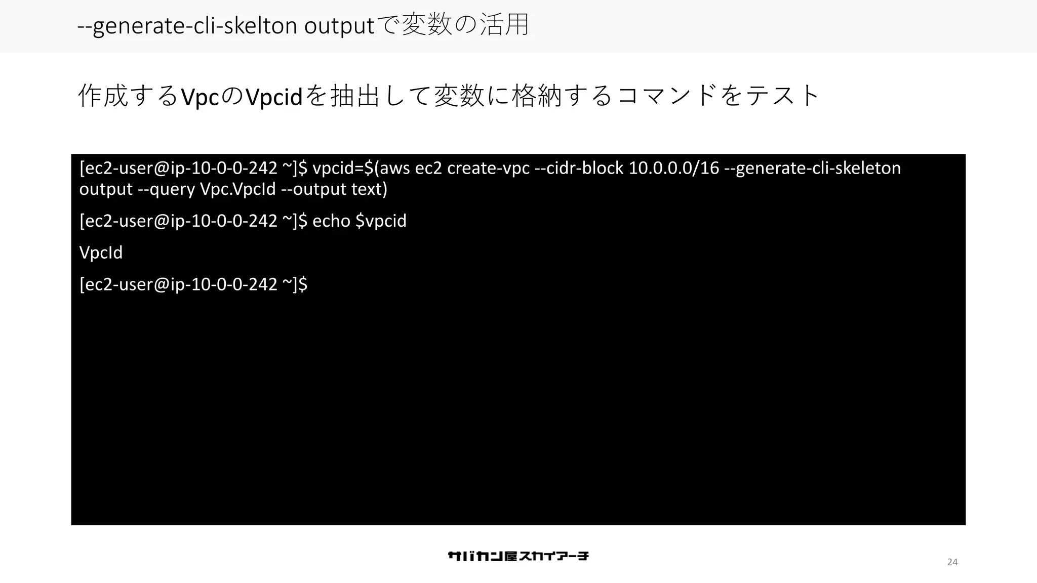 24
--generate-cli-skelton outputで変数の活用
[ec2-user@ip-10-0-0-242 ~]$ vpcid=$(aws ec2 create-vpc --cidr-block 10.0.0.0/16 --generate-cli-skeleton
output --query Vpc.VpcId --output text)
[ec2-user@ip-10-0-0-242 ~]$ echo $vpcid
VpcId
[ec2-user@ip-10-0-0-242 ~]$
作成するVpcのVpcidを抽出して変数に格納するコマンドをテスト
 