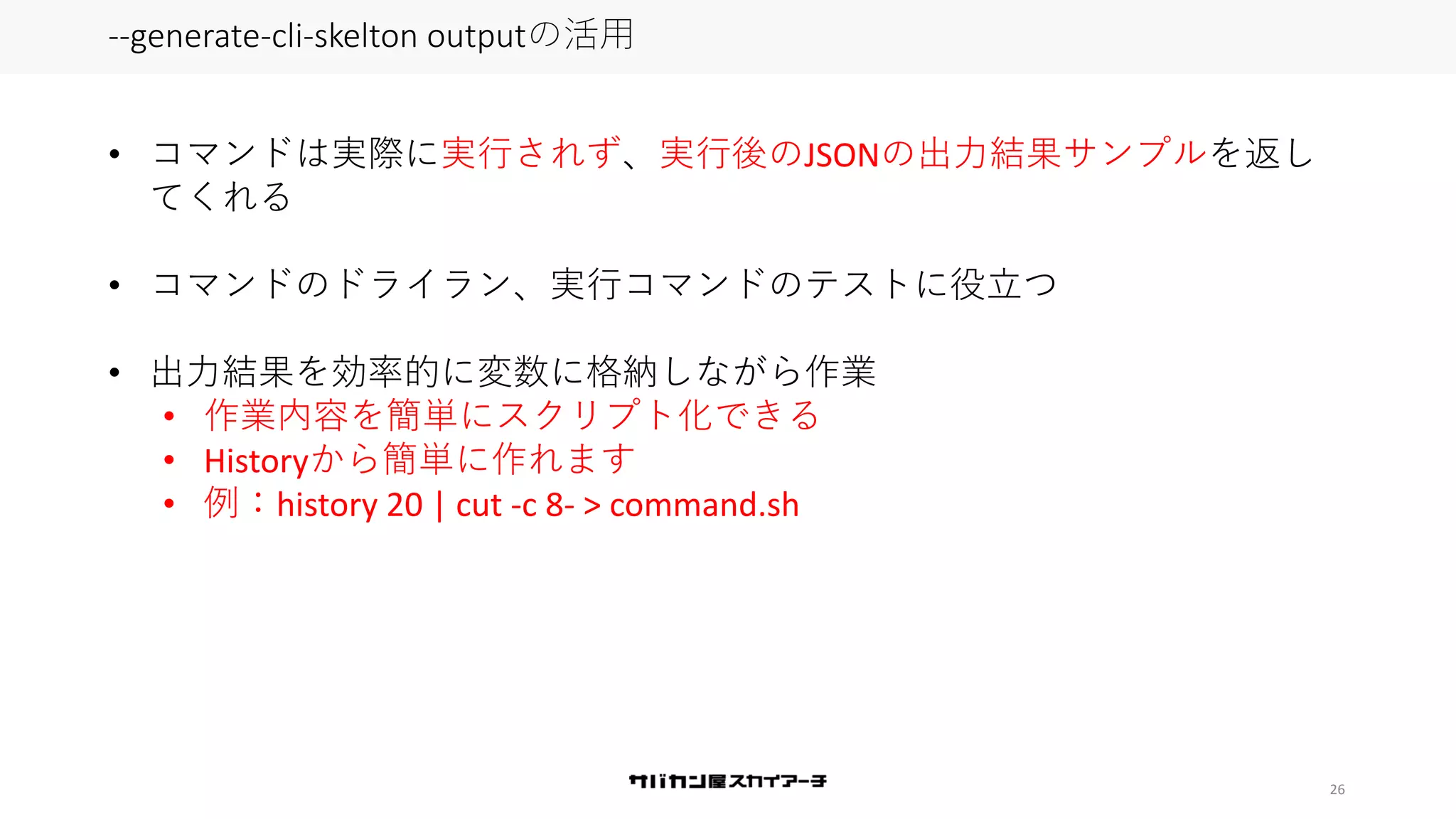 26
--generate-cli-skelton outputの活用
• コマンドは実際に実行されず、実行後のJSONの出力結果サンプルを返し
てくれる
• コマンドのドライラン、実行コマンドのテストに役立つ
• 出力結果を効率的に変数に格納しながら作業
• 作業内容を簡単にスクリプト化できる
• Historyから簡単に作れます
• 例：history 20 | cut -c 8- > command.sh
 
