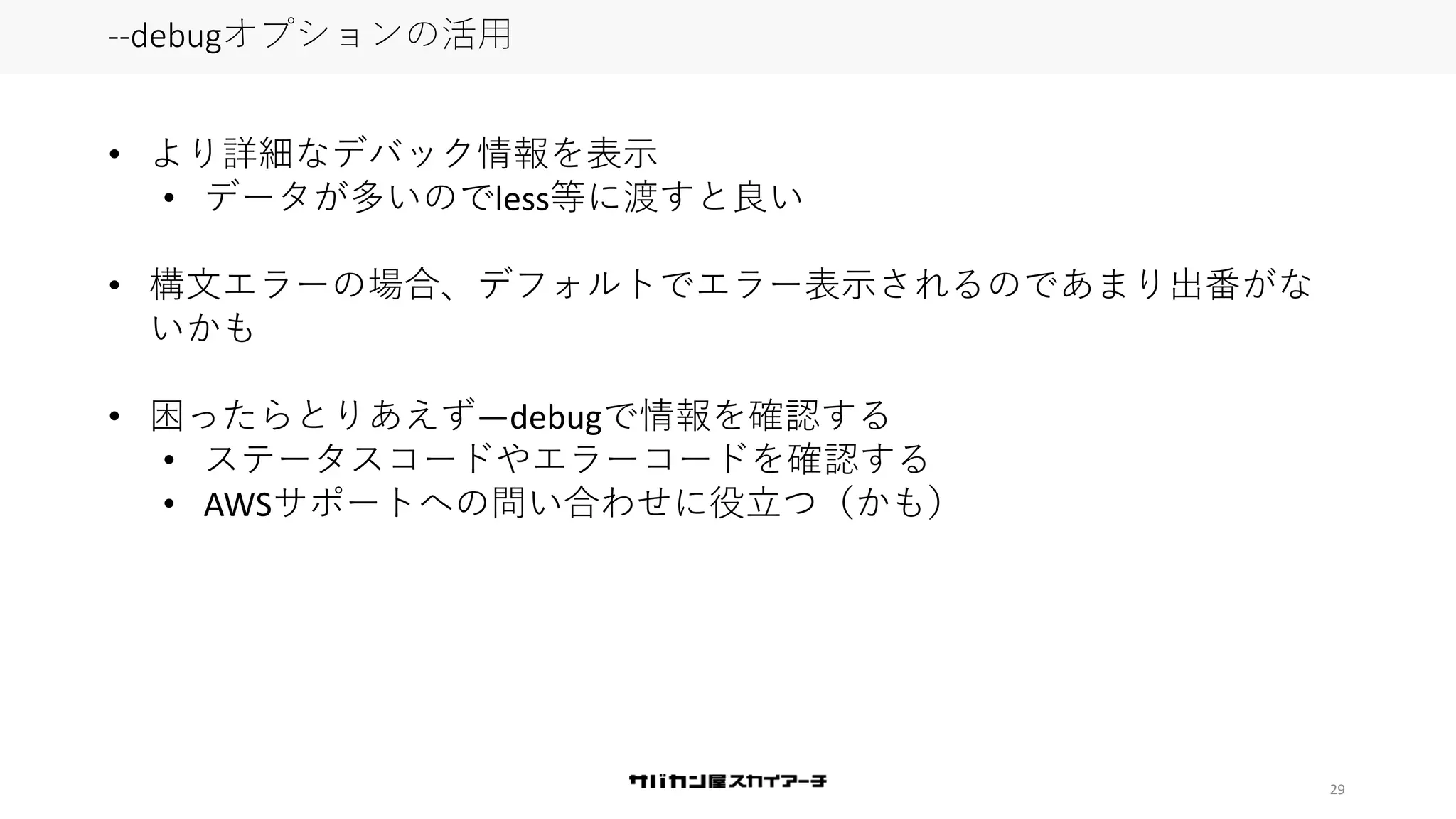 29
--debugオプションの活用
• より詳細なデバック情報を表示
• データが多いのでless等に渡すと良い
• 構文エラーの場合、デフォルトでエラー表示されるのであまり出番がな
いかも
• 困ったらとりあえず—debugで情報を確認する
• ステータスコードやエラーコードを確認する
• AWSサポートへの問い合わせに役立つ（かも）
 