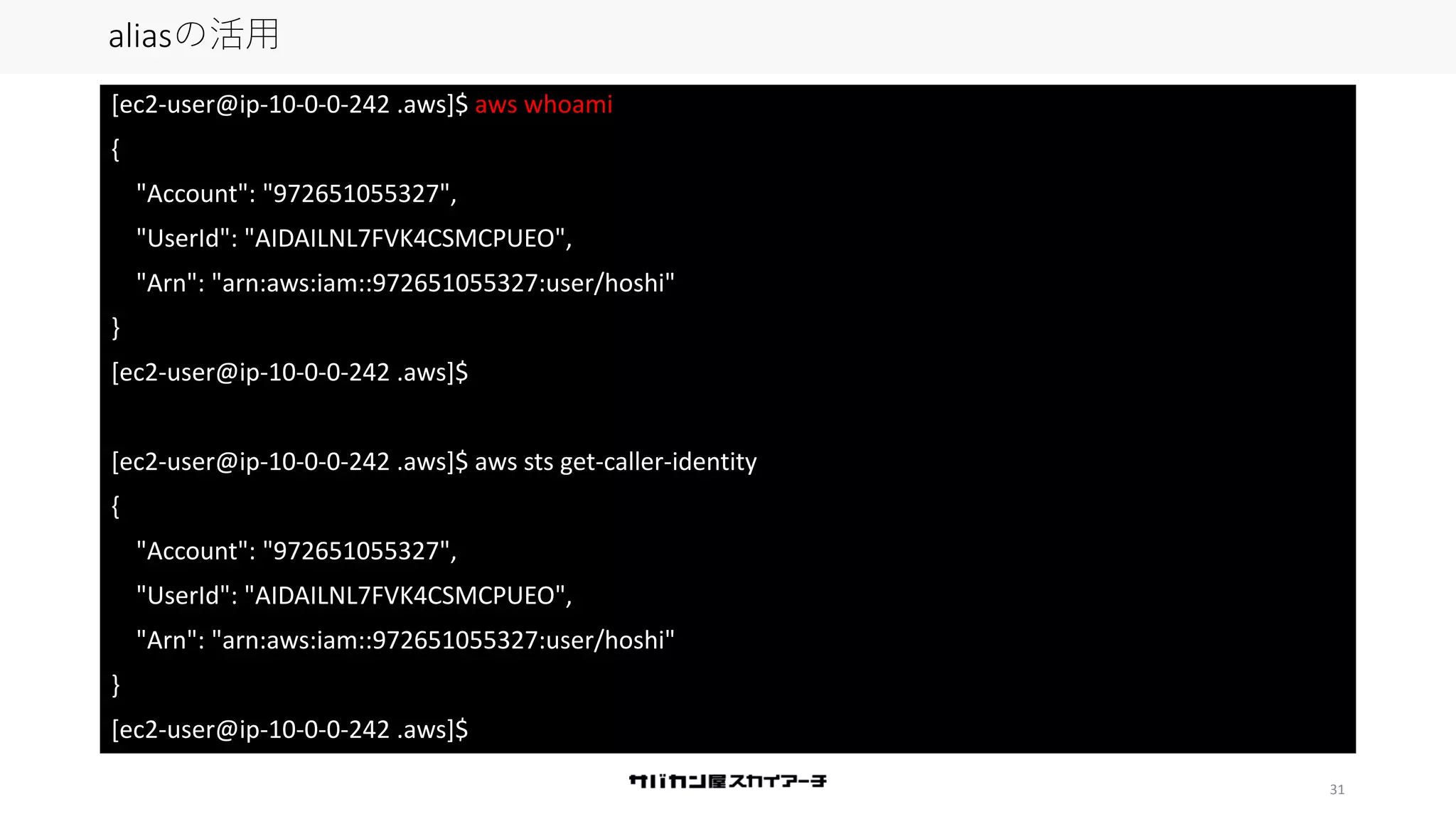 31
aliasの活用
[ec2-user@ip-10-0-0-242 .aws]$ aws whoami
{
"Account": "972651055327",
"UserId": "AIDAILNL7FVK4CSMCPUEO",
"Arn": "arn:aws:iam::972651055327:user/hoshi"
}
[ec2-user@ip-10-0-0-242 .aws]$
[ec2-user@ip-10-0-0-242 .aws]$ aws sts get-caller-identity
{
"Account": "972651055327",
"UserId": "AIDAILNL7FVK4CSMCPUEO",
"Arn": "arn:aws:iam::972651055327:user/hoshi"
}
[ec2-user@ip-10-0-0-242 .aws]$
 