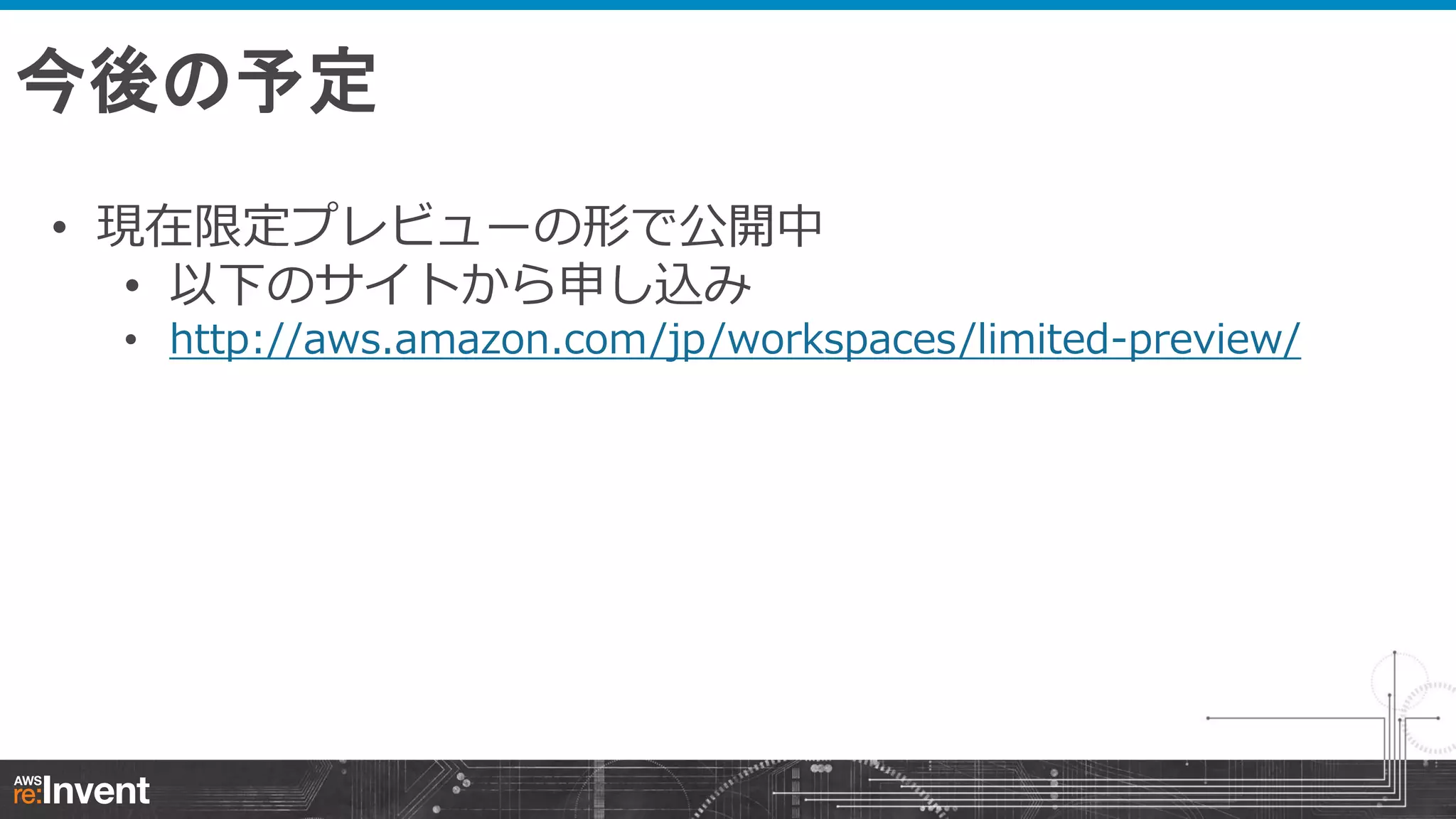 今後の予定
• 現在限定プレビューの形で公開中
• 以下のサイトから申し込み

• http://aws.amazon.com/jp/workspaces/limited-preview/

 