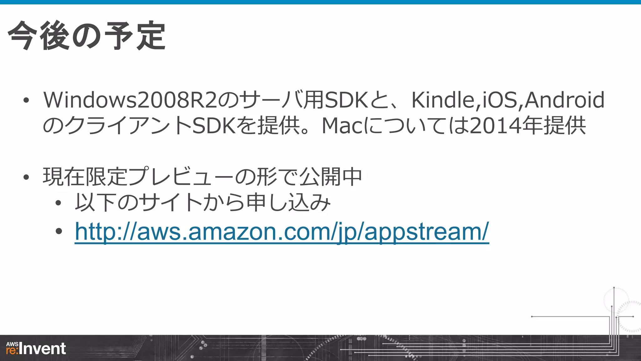 今後の予定
• Windows2008R2のサーバ用SDKと、Kindle,iOS,Android
のクライアントSDKを提供。Macについては2014年提供
• 現在限定プレビューの形で公開中
• 以下のサイトから申し込み

• http://aws.amazon.com/jp/appstream/

 