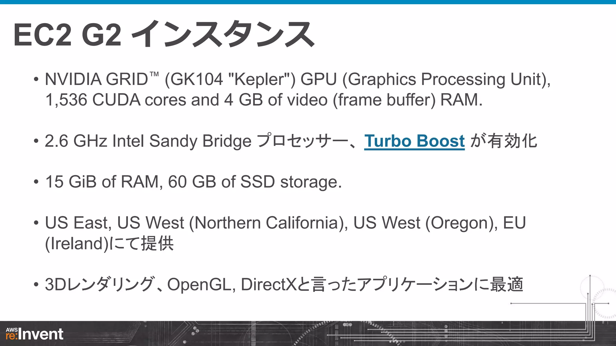 EC2 G2 インスタンス
• NVIDIA GRID™ (GK104 "Kepler") GPU (Graphics Processing Unit),
1,536 CUDA cores and 4 GB of video (frame buffer) RAM.
• 2.6 GHz Intel Sandy Bridge プロセッサー、 Turbo Boost が有効化
• 15 GiB of RAM, 60 GB of SSD storage.

• US East, US West (Northern California), US West (Oregon), EU
(Ireland)にて提供
• 3Dレンダリング、OpenGL, DirectXと言ったアプリケーションに最適

 