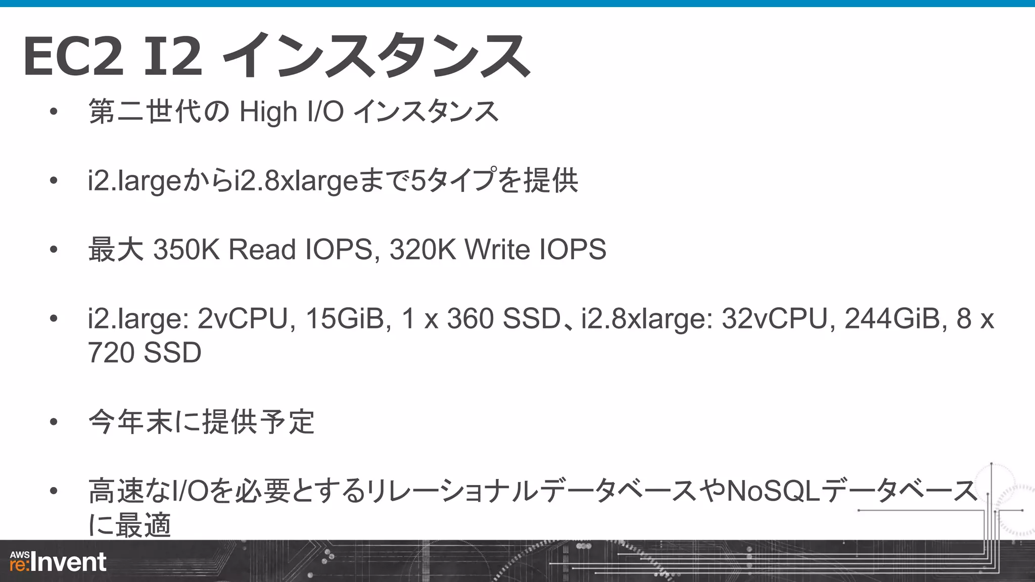 EC2 I2 インスタンス
• 第二世代の High I/O インスタンス
• i2.largeからi2.8xlargeまで5タイプを提供
• 最大 350K Read IOPS, 320K Write IOPS

• i2.large: 2vCPU, 15GiB, 1 x 360 SSD、i2.8xlarge: 32vCPU, 244GiB, 8 x
720 SSD
• 今年末に提供予定
• 高速なI/Oを必要とするリレーショナルデータベースやNoSQLデータベース
に最適

 