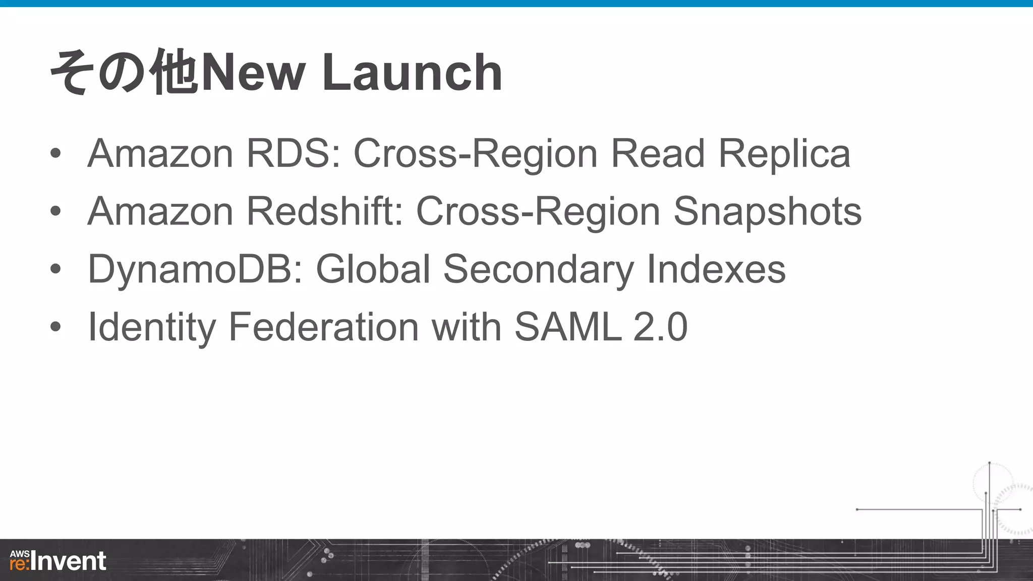 その他New Launch
•
•
•
•

Amazon RDS: Cross-Region Read Replica
Amazon Redshift: Cross-Region Snapshots
DynamoDB: Global Secondary Indexes
Identity Federation with SAML 2.0

 