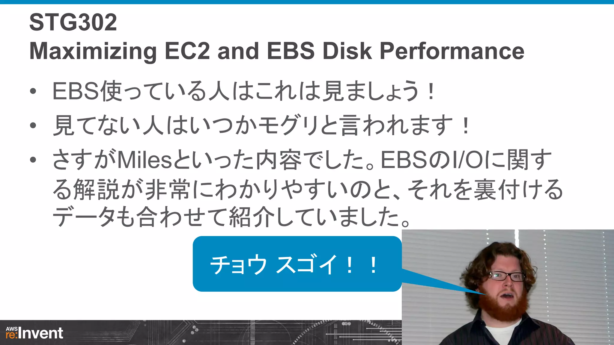 STG302
Maximizing EC2 and EBS Disk Performance

• EBS使っている人はこれは見ましょう！
• 見てない人はいつかモグリと言われます！
• さすがMilesといった内容でした。EBSのI/Oに関す
る解説が非常にわかりやすいのと、それを裏付ける
データも合わせて紹介していました。
チョウ スゴイ！！

 