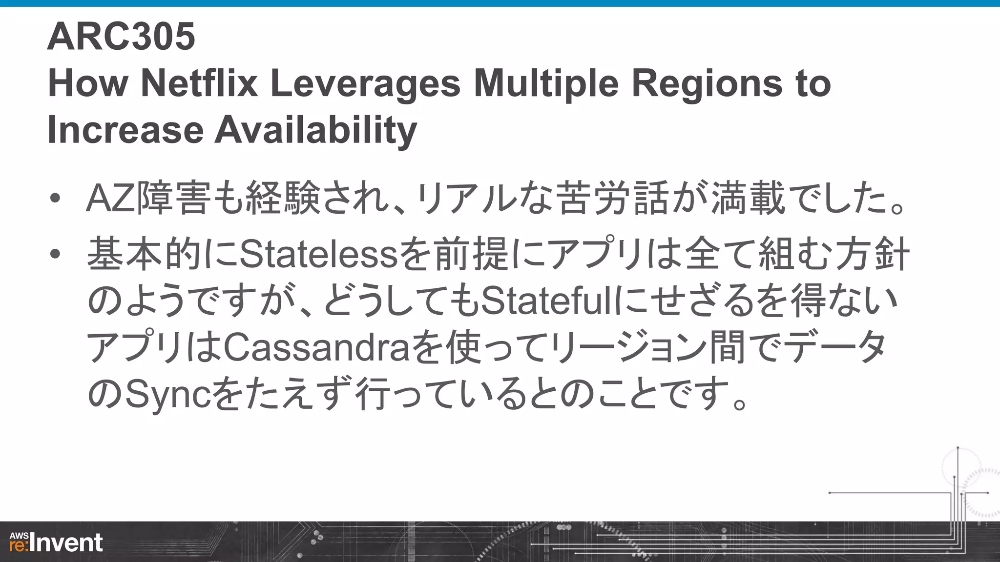 ARC305
How Netflix Leverages Multiple Regions to
Increase Availability
• AZ障害も経験され、リアルな苦労話が満載でした。
• 基本的にStatelessを前提にアプリは全て組む方針
のようですが、どうしてもStatefulにせざるを得ない
アプリはCassandraを使ってリージョン間でデータ
のSyncをたえず行っているとのことです。

 