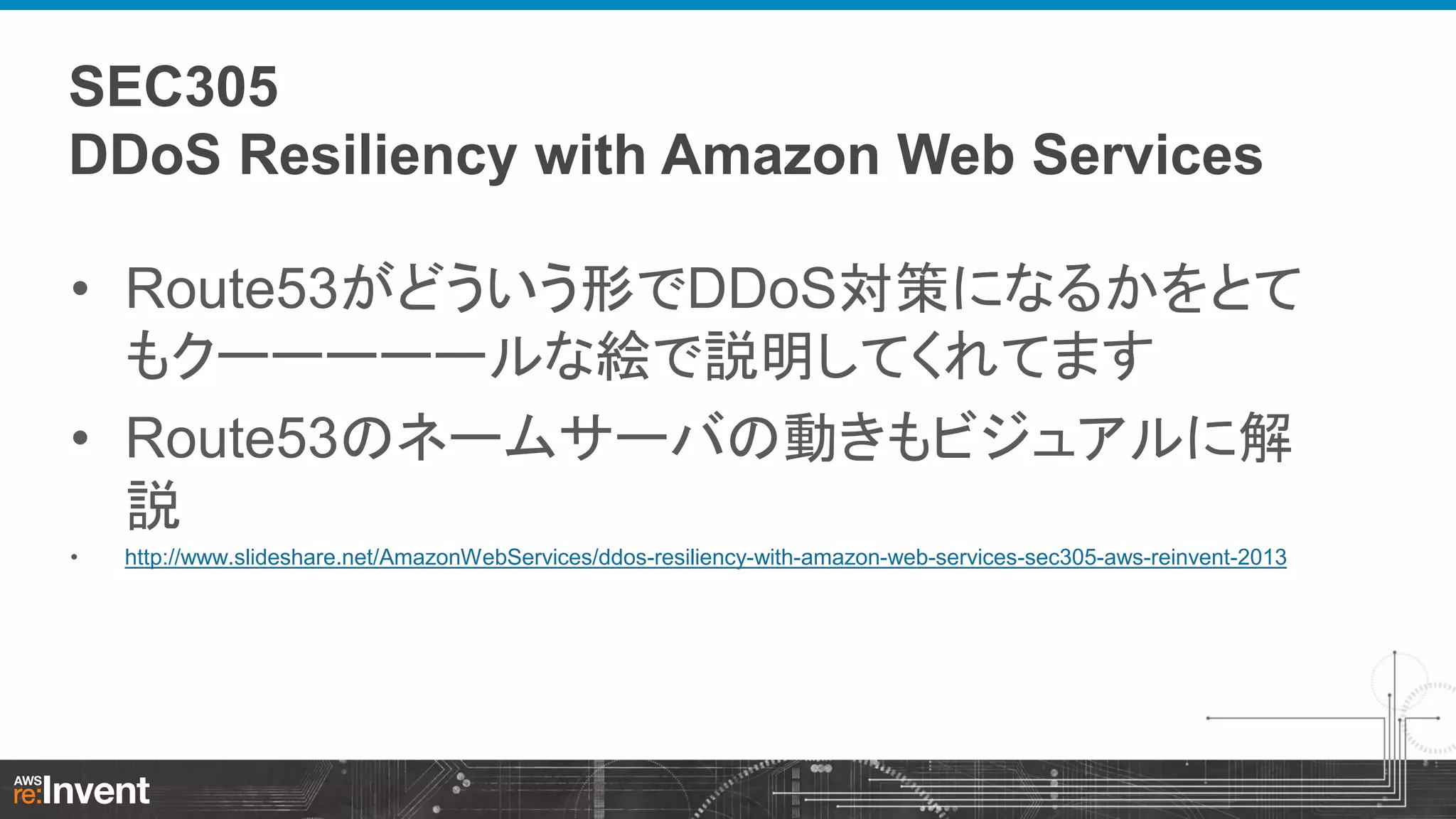 SEC305
DDoS Resiliency with Amazon Web Services
• Route53がどういう形でDDoS対策になるかをとて
もクーーーーールな絵で説明してくれてます
• Route53のネームサーバの動きもビジュアルに解
説
•

http://www.slideshare.net/AmazonWebServices/ddos-resiliency-with-amazon-web-services-sec305-aws-reinvent-2013

 