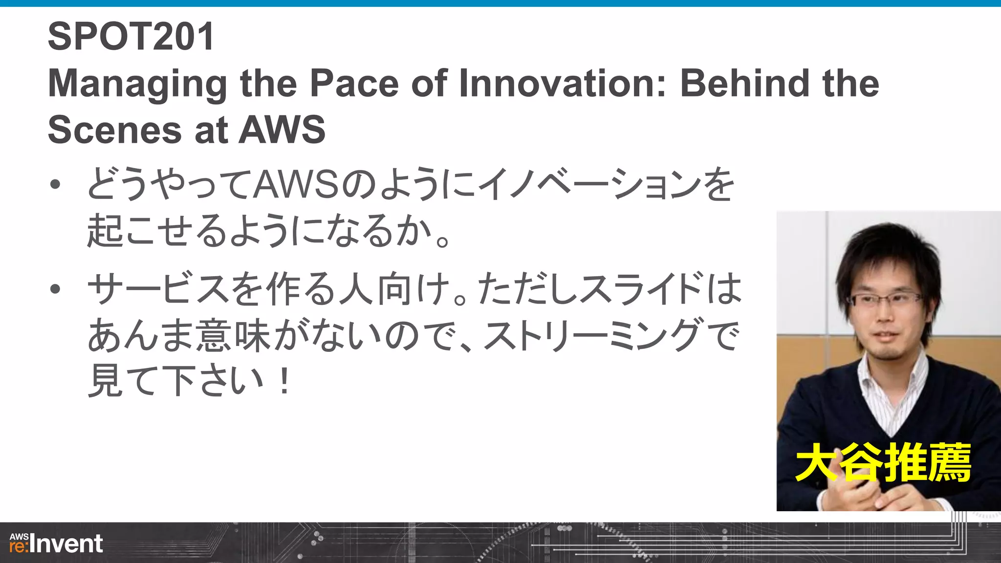 SPOT201
Managing the Pace of Innovation: Behind the
Scenes at AWS
• どうやってAWSのようにイノベーションを
起こせるようになるか。
• サービスを作る人向け。ただしスライドは
あんま意味がないので、ストリーミングで
見て下さい！

大谷推薦

 