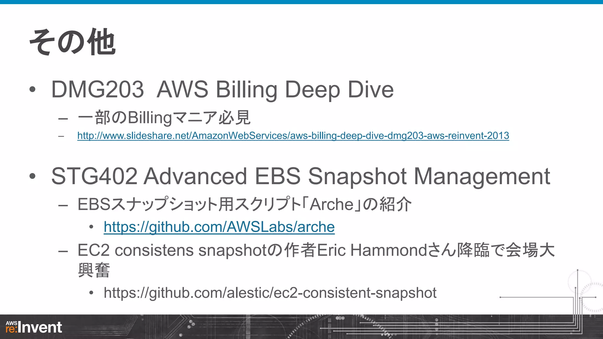 その他
• DMG203 AWS Billing Deep Dive
– 一部のBillingマニア必見
–

http://www.slideshare.net/AmazonWebServices/aws-billing-deep-dive-dmg203-aws-reinvent-2013

• STG402 Advanced EBS Snapshot Management
– EBSスナップショット用スクリプト「Arche」の紹介
• https://github.com/AWSLabs/arche

– EC2 consistens snapshotの作者Eric Hammondさん降臨で会場大
興奮
• https://github.com/alestic/ec2-consistent-snapshot

 