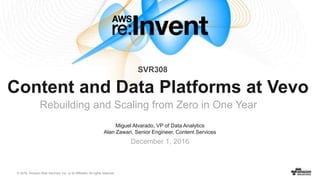 © 2016, Amazon Web Services, Inc. or its Affiliates. All rights reserved.
Miguel Alvarado, VP of Data Analytics
Alan Zawari, Senior Engineer, Content Services
December 1, 2016
Content and Data Platforms at Vevo
Rebuilding and Scaling from Zero in One Year
SVR308
 