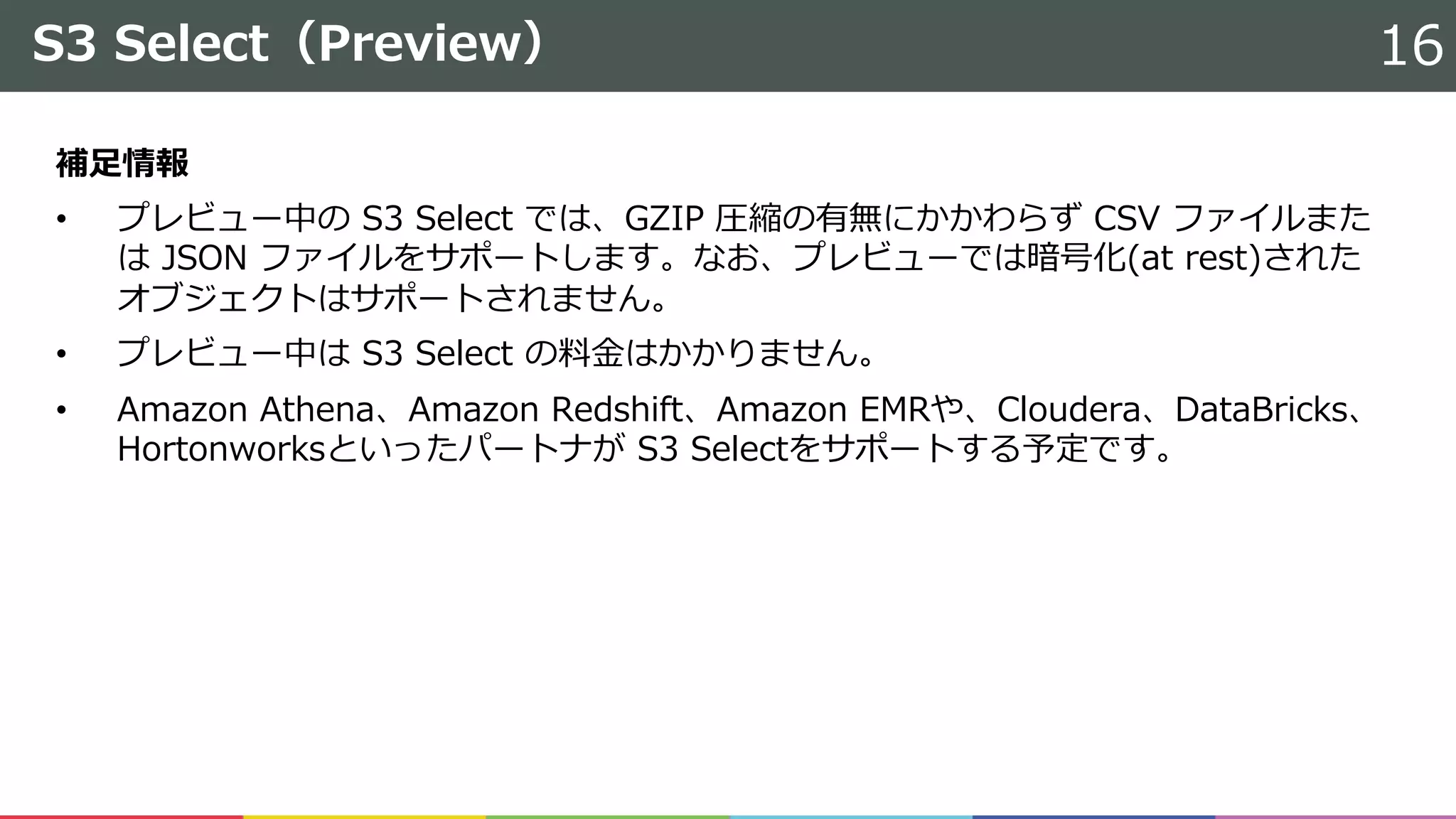 S3 Select（Preview）
補⾜情報
• プレビュー中の S3 Select では、GZIP 圧縮の有無にかかわらず CSV ファイルまた
は JSON ファイルをサポートします。なお、プレビューでは暗号化(at rest)された
オブジェクトはサポートされません。
• プレビュー中は S3 Select の料⾦はかかりません。
• Amazon Athena、Amazon Redshift、Amazon EMRや、Cloudera、DataBricks、
Hortonworksといったパートナが S3 Selectをサポートする予定です。
16
 