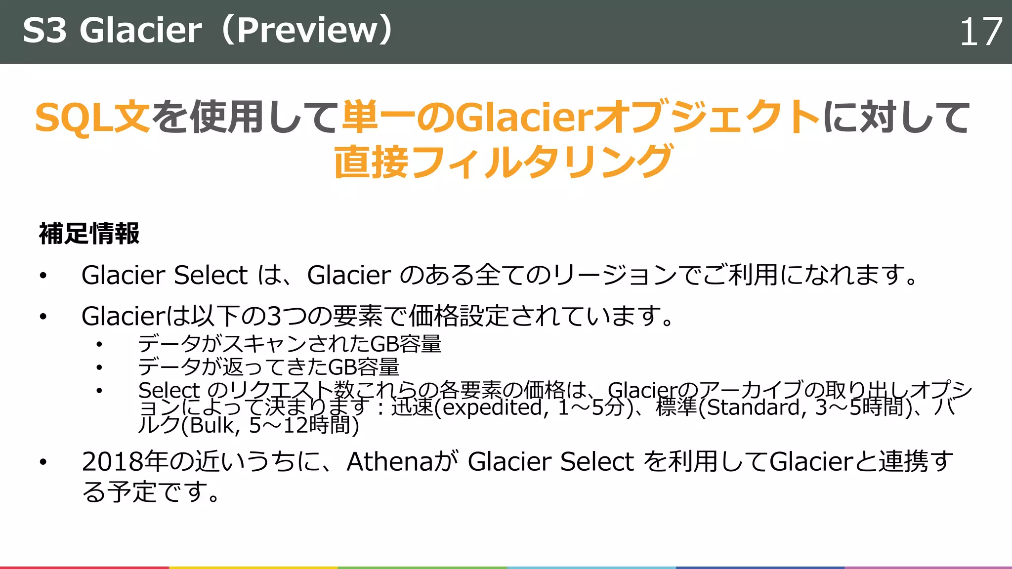 S3 Glacier（Preview） 17
補⾜情報
• Glacier Select は、Glacier のある全てのリージョンでご利⽤になれます。
• Glacierは以下の3つの要素で価格設定されています。
• データがスキャンされたGB容量
• データが返ってきたGB容量
• Select のリクエスト数これらの各要素の価格は、Glacierのアーカイブの取り出しオプシ
ョンによって決まります：迅速(expedited, 1〜5分)、標準(Standard, 3〜5時間)、バ
ルク(Bulk, 5〜12時間)
• 2018年の近いうちに、Athenaが Glacier Select を利⽤してGlacierと連携す
る予定です。
SQL⽂を使⽤して単⼀のGlacierオブジェクトに対して
直接フィルタリング
 