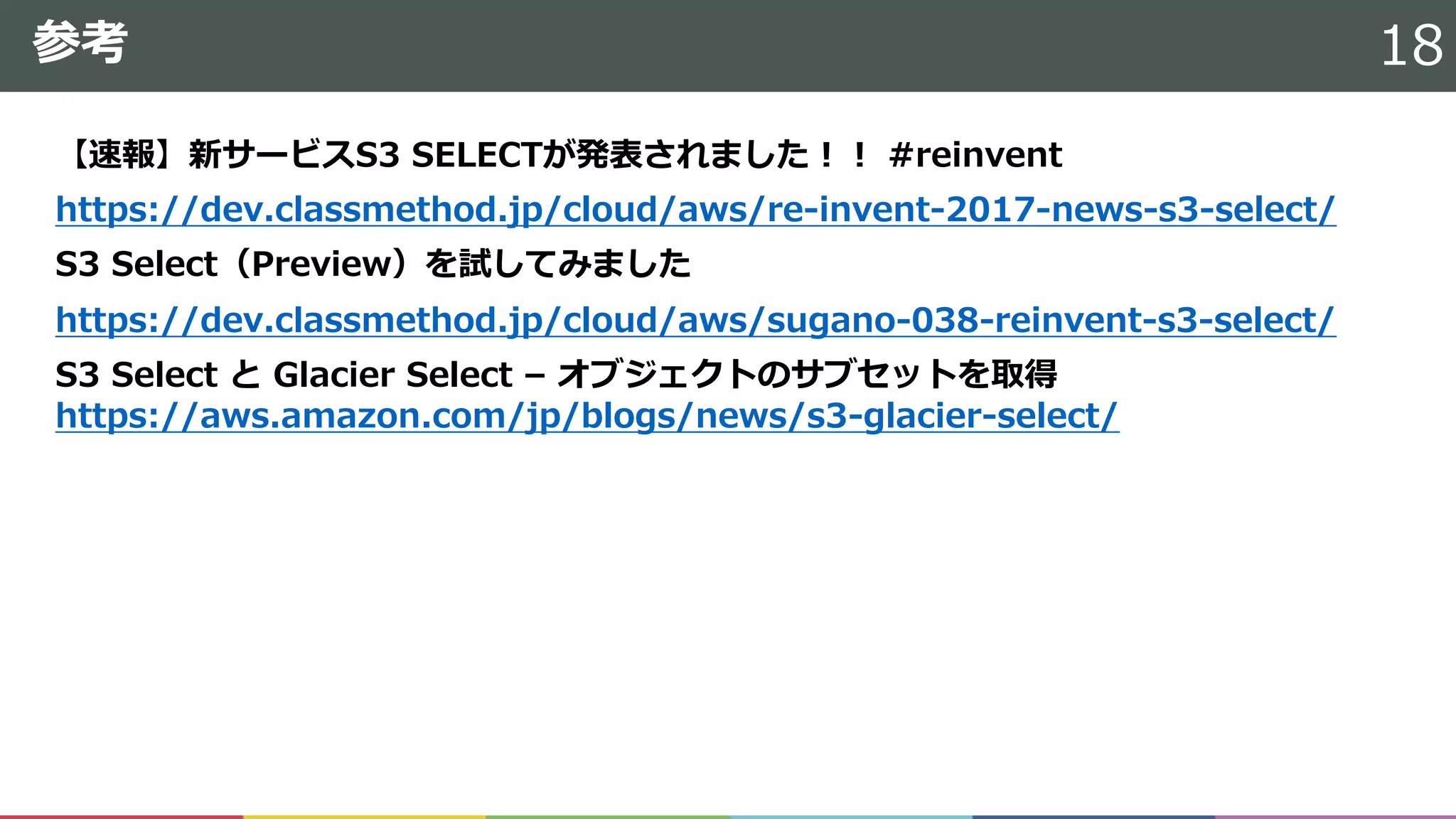参考
【速報】新サービスS3 SELECTが発表されました！！ #reinvent
https://dev.classmethod.jp/cloud/aws/re-invent-2017-news-s3-select/
S3 Select（Preview）を試してみました
https://dev.classmethod.jp/cloud/aws/sugano-038-reinvent-s3-select/
S3 Select と Glacier Select – オブジェクトのサブセットを取得
https://aws.amazon.com/jp/blogs/news/s3-glacier-select/
18
 