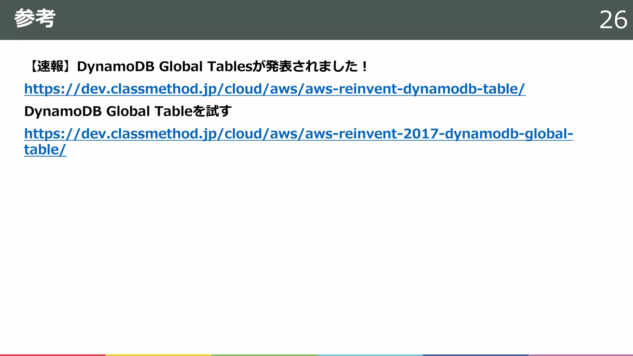 参考
【速報】DynamoDB Global Tablesが発表されました！
https://dev.classmethod.jp/cloud/aws/aws-reinvent-dynamodb-table/
DynamoDB Global Tableを試す
https://dev.classmethod.jp/cloud/aws/aws-reinvent-2017-dynamodb-global-
table/
26
 