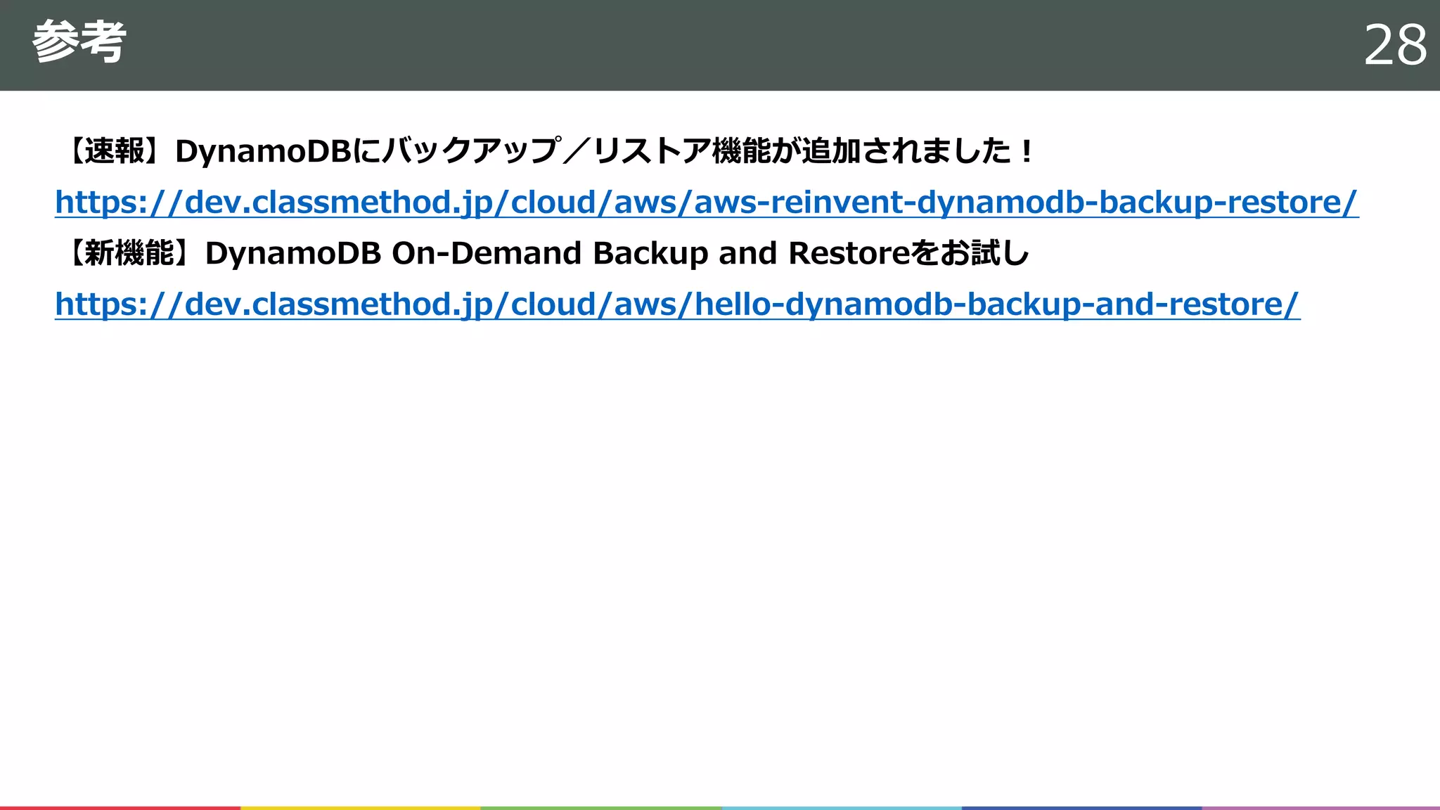 参考
【速報】DynamoDBにバックアップ／リストア機能が追加されました！
https://dev.classmethod.jp/cloud/aws/aws-reinvent-dynamodb-backup-restore/
【新機能】DynamoDB On-Demand Backup and Restoreをお試し
https://dev.classmethod.jp/cloud/aws/hello-dynamodb-backup-and-restore/
28
 