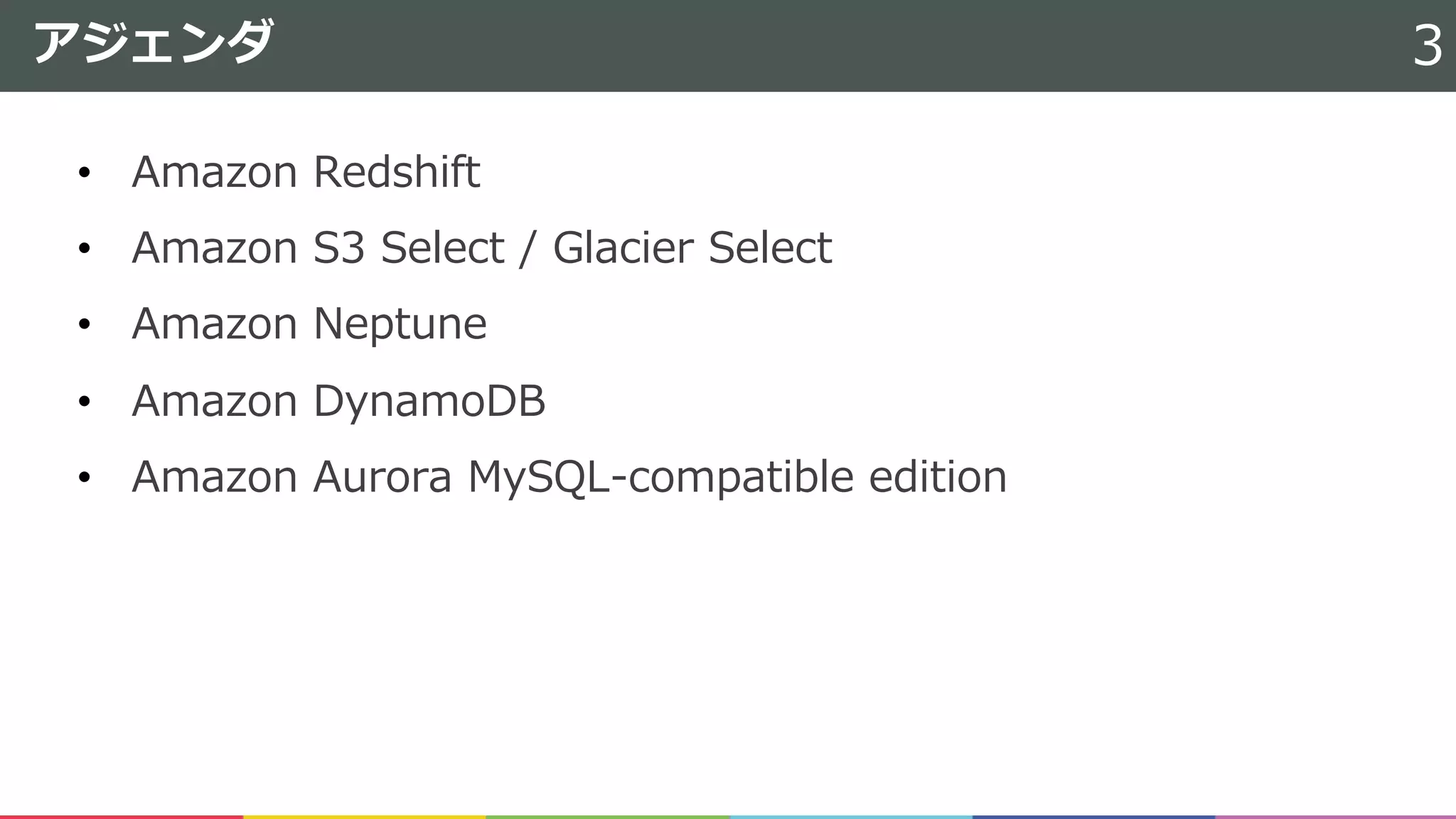 • Amazon Redshift
• Amazon S3 Select / Glacier Select
• Amazon Neptune
• Amazon DynamoDB
• Amazon Aurora MySQL-compatible edition
アジェンダ 3
 