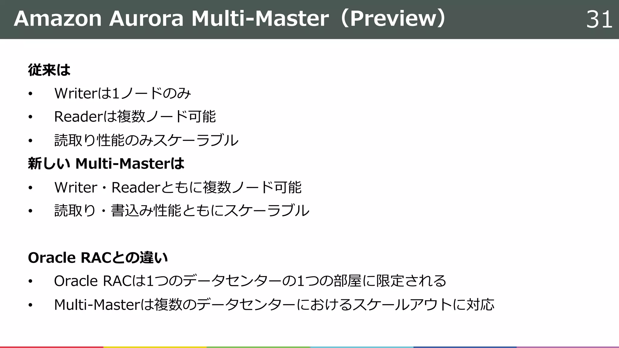 Amazon Aurora Multi-Master（Preview） 31
従来は
• Writerは1ノードのみ
• Readerは複数ノード可能
• 読取り性能のみスケーラブル
新しい Multi-Masterは
• Writer・Readerともに複数ノード可能
• 読取り・書込み性能ともにスケーラブル
Oracle RACとの違い
• Oracle RACは1つのデータセンターの1つの部屋に限定される
• Multi-Masterは複数のデータセンターにおけるスケールアウトに対応
 