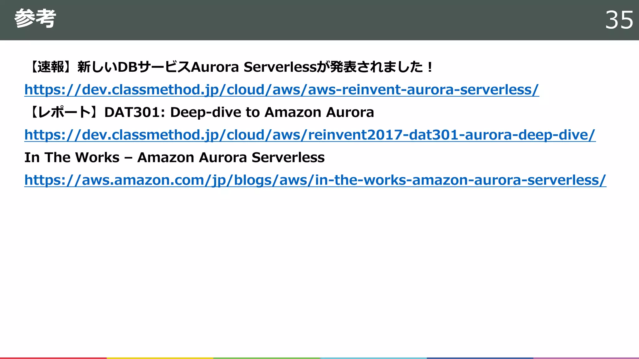 参考
【速報】新しいDBサービスAurora Serverlessが発表されました！
https://dev.classmethod.jp/cloud/aws/aws-reinvent-aurora-serverless/
【レポート】DAT301: Deep-dive to Amazon Aurora
https://dev.classmethod.jp/cloud/aws/reinvent2017-dat301-aurora-deep-dive/
In The Works – Amazon Aurora Serverless
https://aws.amazon.com/jp/blogs/aws/in-the-works-amazon-aurora-serverless/
35
 