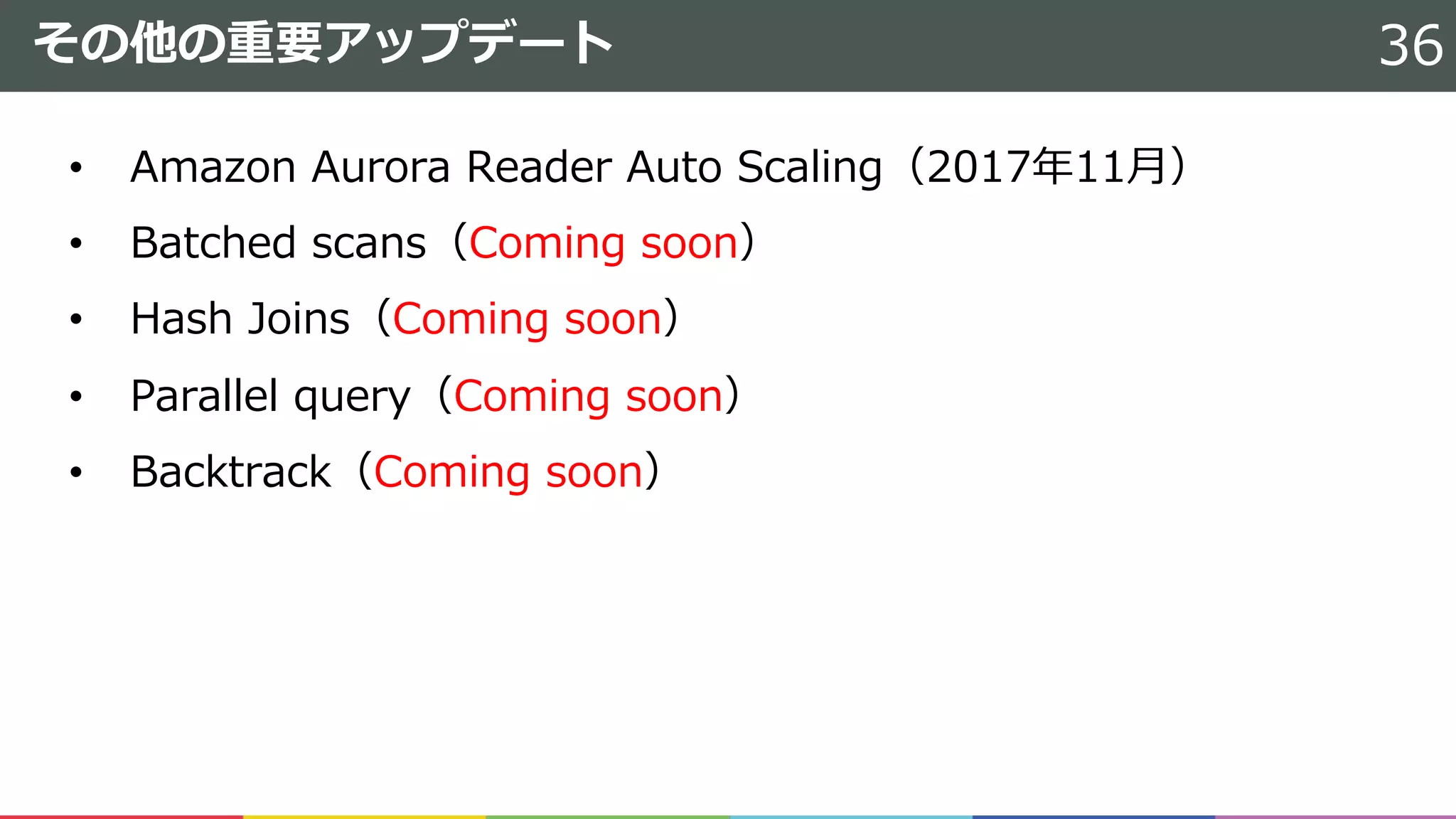その他の重要アップデート
• Amazon Aurora Reader Auto Scaling（2017年11⽉）
• Batched scans（Coming soon）
• Hash Joins（Coming soon）
• Parallel query（Coming soon）
• Backtrack（Coming soon）
36
 
