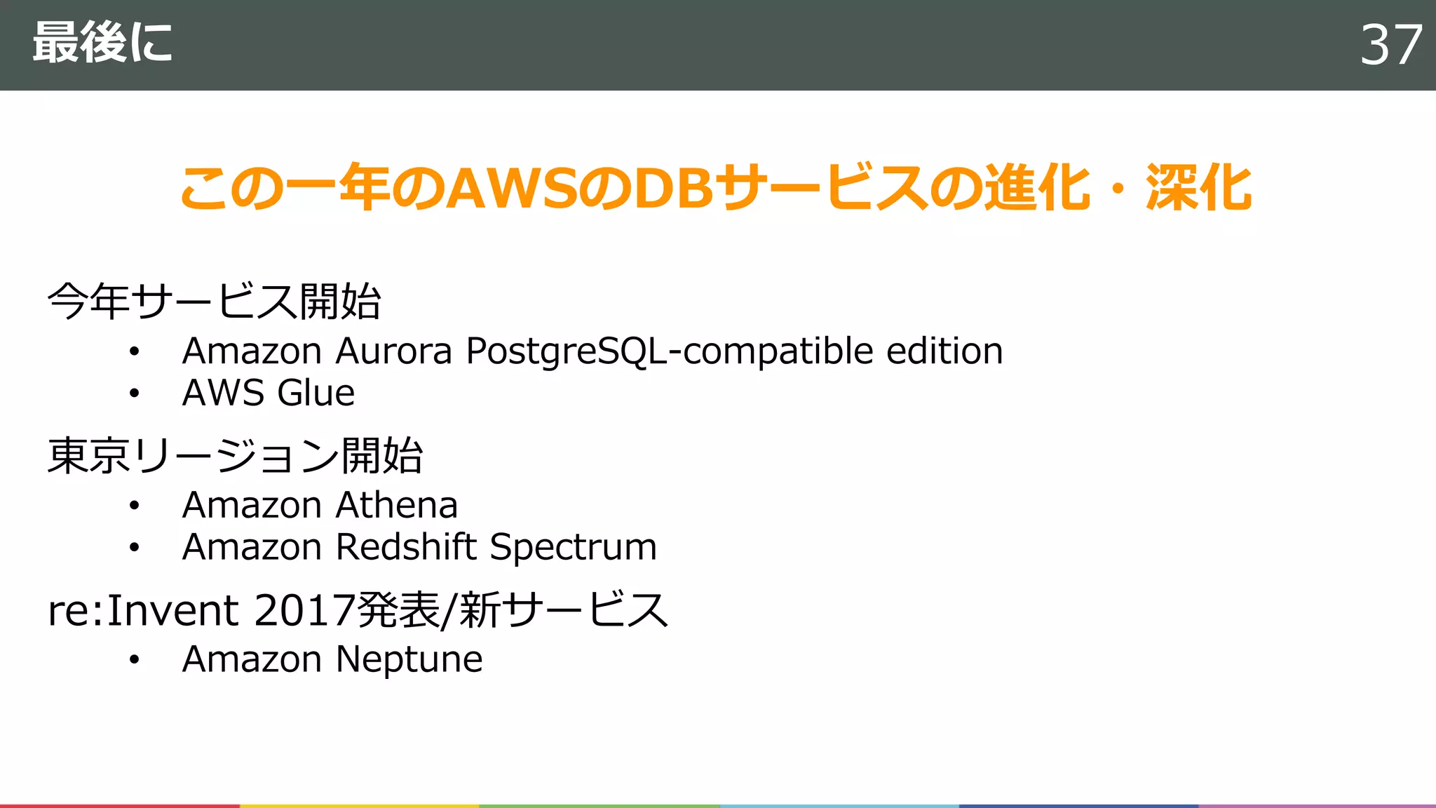 最後に
今年サービス開始
• Amazon Aurora PostgreSQL-compatible edition
• AWS Glue
東京リージョン開始
• Amazon Athena
• Amazon Redshift Spectrum
re:Invent 2017発表/新サービス
• Amazon Neptune
37
この⼀年のAWSのDBサービスの進化・深化
 