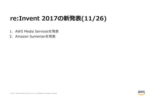 © 2017, Amazon Web Services, Inc. or its Affiliates. All rights reserved.
re:Invent 2017の新発表(11/26)
1. AWS Media Servicesを発表
2. Amazon Sumerianを発表
 