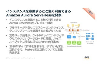 © 2017, Amazon Web Services, Inc. or its Affiliates. All rights reserved.
インスタンスを意識すること無く利⽤できる
Amazon Aurora Serverlessを発表
• インスタンスを意識すること無く利⽤できる
Aurora Serverlessがプレビュー開始
• フルマネージド型なのでスケーリングやインス
タンスリプレースを意識する必要がなくなる
• 定時バッチ処理や、CMSのバックエンドなどア
クセスの少ないワークロードに最適。ハイス
ループットな場合は現状のAuroraがお勧め
• 2018年早々に詳細を発表予定。まずはMySQL
互換からで、PostgreSQL互換については別途
発表予定
 