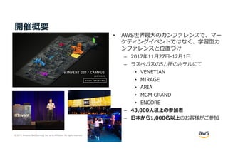 © 2017, Amazon Web Services, Inc. or its Affiliates. All rights reserved.
開催概要
• AWS世界最⼤のカンファレンスで、マー
ケティングイベントではなく、学習型カ
ンファレンスと位置づけ
– 2017年11⽉27⽇-12⽉1⽇
– ラスベガスの5カ所のホテルにて
• VENETIAN
• MIRAGE
• ARIA
• MGM GRAND
• ENCORE
– 43,000⼈以上の参加者
– ⽇本から1,000名以上のお客様がご参加
 