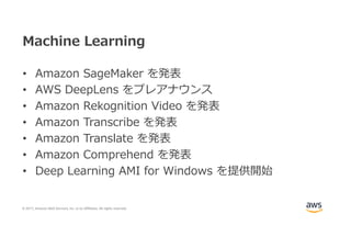 © 2017, Amazon Web Services, Inc. or its Affiliates. All rights reserved.
Machine Learning
• Amazon SageMaker を発表
• AWS DeepLens をプレアナウンス
• Amazon Rekognition Video を発表
• Amazon Transcribe を発表
• Amazon Translate を発表
• Amazon Comprehend を発表
• Deep Learning AMI for Windows を提供開始
 