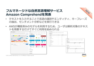 © 2017, Amazon Web Services, Inc. or its Affiliates. All rights reserved.
フルマネージドな⾃然⾔語理解サービス
Amazon Comprehendを発表
• テキストを⼊⼒することで⾔語の識別やエンティティ、キーフレーズ
の抽出、センチメント分析などを実⾏できる
• AWSが構築済みのモデルを利⽤するため、ユーザは解析対象のテキス
トを⽤意するだけですぐに利⽤を始められる
 